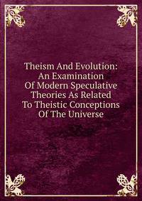 Theism And Evolution: An Examination Of Modern Speculative Theories As Related To Theistic Conceptions Of The Universe