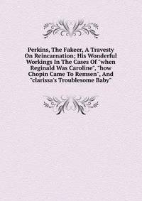Perkins, The Fakeer, A Travesty On Reincarnation; His Wonderful Workings In The Cases Of "when Reginald Was Caroline", "how Chopin Came To Remsen", And "clarissa's Troublesome Baby"