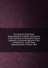 First Report of the State Superintendent of Public Instruction, to the Governor of Maryland, with an Appendix Containing Reports of the Presidents of . to the State Superintendent. Volume 1866