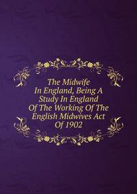 The Midwife In England, Being A Study In England Of The Working Of The English Midwives Act Of 1902