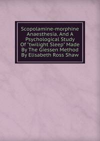 Scopolamine-morphine Anaesthesia. And A Psychological Study Of "twilight Sleep" Made By The Giessen Method By Elisabeth Ross Shaw