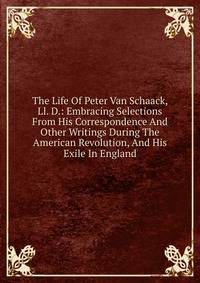 The Life Of Peter Van Schaack, Ll. D.: Embracing Selections From His Correspondence And Other Writings During The American Revolution, And His Exile In England