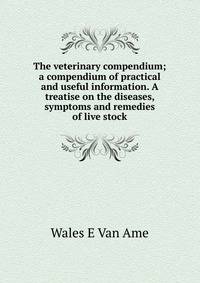 The veterinary compendium; a compendium of practical and useful information. A treatise on the diseases, symptoms and remedies of live stock