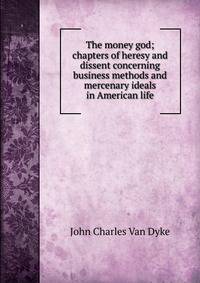 The money god; chapters of heresy and dissent concerning business methods and mercenary ideals in American life