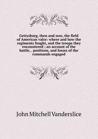 Gettysburg, then and now, the field of American valor: where and how the regiments fought, and the troops they encountered ; an account of the battle, . positions, and losses of the commands engaged