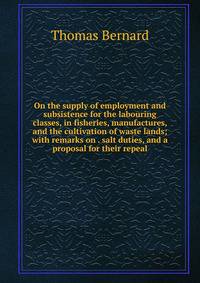 On the supply of employment and subsistence for the labouring classes, in fisheries, manufactures, and the cultivation of waste lands; with remarks on . salt duties, and a proposal for their repeal