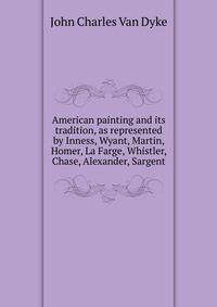 American painting and its tradition, as represented by Inness, Wyant, Martin, Homer, La Farge, Whistler, Chase, Alexander, Sargent