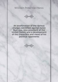 An examination of the various charges exhibited against Aaron Burr, esq., vice-president of the United States; and a development of the characters and views of his political opponents