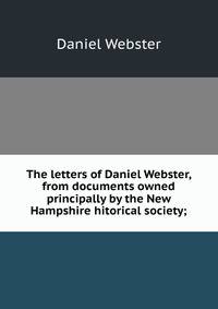The letters of Daniel Webster, from documents owned principally by the New Hampshire hitorical society;
