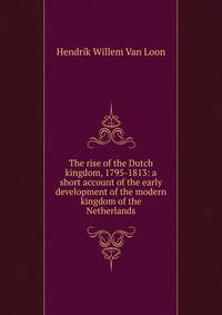 The rise of the Dutch kingdom, 1795-1813: a short account of the early development of the modern kingdom of the Netherlands
