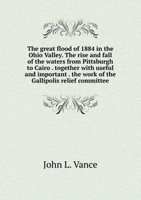 The great flood of 1884 in the Ohio Valley. The rise and fall of the waters from Pittsburgh to Cairo . together with useful and important . the work of the Gallipolis relief committee