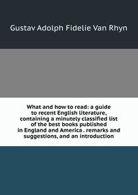 What and how to read: a guide to recent English literature, containing a minutely classified list of the best books published in England and America . remarks and suggestions, and an introduction