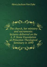 The church, her ministry and sacraments: lectures delivered on the L. P. Stone Foundation at Princeton Theological Seminary in 1890