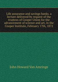 Life assurance and savings banks. a lecture delivered by request of the trustees of Cooper Union for the advancement of science and art, in the Cooper Institute, February 17th, 1872