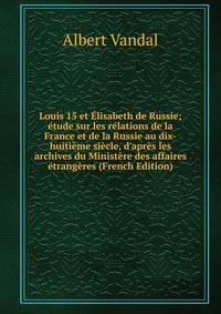 Louis 15 et ?lisabeth de Russie; ?tude sur les r?lations de la France et de la Russie au dix-huiti?me si?cle, d'apr?s les archives du Minist?re des affaires ?trang?res (French Edition)