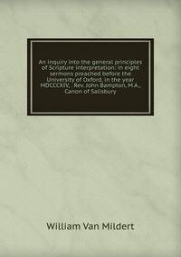 An inquiry into the general principles of Scripture interpretation: in eight sermons preached before the University of Oxford, in the year MDCCCXIV, . Rev. John Bampton, M.A., Canon of Salisbury