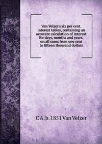 Van Velzer's six per cent. interest tables, containing an accurate calculation of interest for days, months and years, on all sums from one cent to fifteen thousand dollars