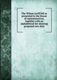 The Wilson tariff bill as presented to the House of representatives, together with an alphabetical list showing proposed new duty