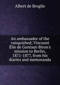 An ambassador of the vanquished; Viscount ?lie de Gontaut-Biron's mission to Berlin, 1871-1877, from his diaries and memoranda