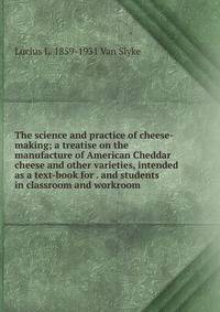 The science and practice of cheese-making; a treatise on the manufacture of American Cheddar cheese and other varieties, intended as a text-book for . and students in classroom and workroom