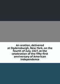 An oration, delivered at Ogdensburgh, New-York, on the fourth of July, 1827, at the celebration of the fifty-first anniversary of American independence