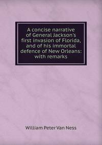 A concise narrative of General Jackson's first invasion of Florida, and of his immortal defence of New Orleans: with remarks