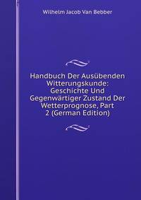 Handbuch Der Ausubenden Witterungskunde: Geschichte Und Gegenwartiger Zustand Der Wetterprognose, Part 2 (German Edition)