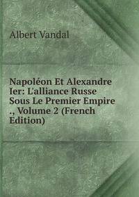 Napol?on Et Alexandre Ier: L'alliance Russe Sous Le Premier Empire ., Volume 2 (French Edition)