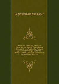 Principes Du Droit Canonique Universel: Ou, Manuel Du Canoniste, Contenant, 10 L Analyse En Francois De Tous Les Ouvrages De M. Van-Espen; 2.0 Les . Des Cours Souveraines Du R (French Edition)