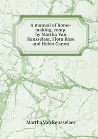 A manual of home-making, comp. by Martha Van Rensselaer, Flora Rose and Helen Canon