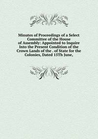 Minutes of Proceedings of a Select Committee of the House of Assembly: Appointed to Inquire Into the Present Condition of the Crown Lands of the . of State for the Colonies, Dated 15Th June,