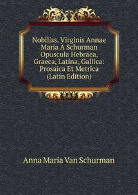 Nobiliss. Virginis Annae Maria A Schurman Opuscula Hebraea, Graeca, Latina, Gallica: Prosaica Et Metrica (Latin Edition)