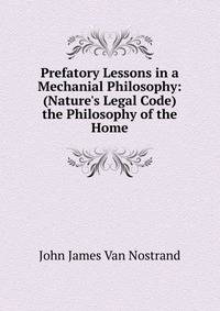 Prefatory Lessons in a Mechanial Philosophy: (Nature's Legal Code) the Philosophy of the Home