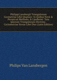 Philippi Lansbergii Triangulorum Geometriae Libri Quatuor: In Quibus Nov? &amp; Perspicu? Methodo, &amp; L'podex?ei Tota Ipsorum Triangulorum Doctrina . Cyclometriae Novae Libri Duo (Latin Edition)