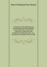 A Treatise On the Diatomaceae: Containing Introductory Remarks On the Structure, Life History, Collection, Cultivation and Preparation of Diatoms, and . As a Description and Figure of Every Spec