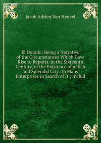 El Dorado: Being a Narrative of the Circumstances Which Gave Rise to Reports, in the Sixteenth Century, of the Existence of a Rich and Splendid City . to Many Enterprises in Search of It ; Includ