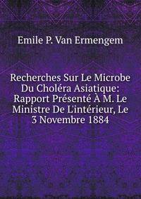 Recherches Sur Le Microbe Du Chol?ra Asiatique: Rapport Pr?sent? ? M. Le Ministre De L'int?rieur, Le 3 Novembre 1884