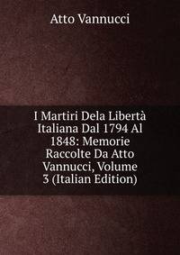 I Martiri Dela Liberta Italiana Dal 1794 Al 1848: Memorie Raccolte Da Atto Vannucci, Volume 3 (Italian Edition)