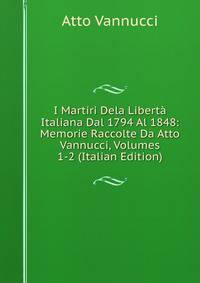 I Martiri Dela Liberta Italiana Dal 1794 Al 1848: Memorie Raccolte Da Atto Vannucci, Volumes 1-2 (Italian Edition)