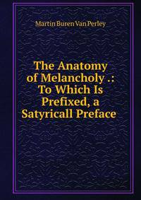 The Anatomy of Melancholy .: To Which Is Prefixed, a Satyricall Preface .
