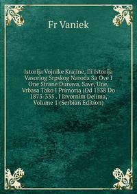 Istorija Vojnike Krajine, Ili Istorija Vascelog Srpskog Naroda Sa Ove I One Strane Dunava, Save, Une, Vrbasa Tako I Primorja (Od 1538 Do 1873-335 . I Izvornim Delima, Volume 1 (Serbian Edition)