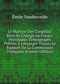Le Martyre Des Congolais Rien De Chang? Au Congo: Principaux T?moignages Publi?s ? L'?tranger Depuis Le Rapport De La Commission D'enqu?te (French Edition)