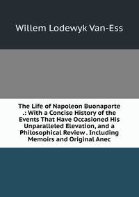 The Life of Napoleon Buonaparte .: With a Concise History of the Events That Have Occasioned His Unparalleled Elevation, and a Philosophical Review . Including Memoirs and Original Anec