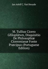 M. Tullius Cicero Gfiloplatwn, Disquisitio De Philosophi? Ciceronian? Fonte Pr?cipuo (Portuguese Edition)