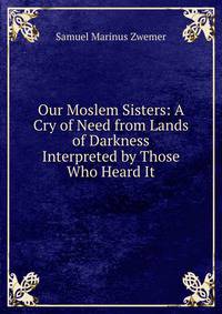 Our Moslem Sisters: A Cry of Need from Lands of Darkness Interpreted by Those Who Heard It