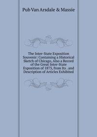 The Inter-State Exposition Souvenir: Containing a Historical Sketch of Chicago, Also a Record of the Great Inter-State Exposition of 1873, from Its . and Description of Articles Exhibited