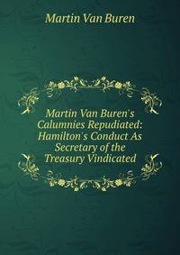 Martin Van Buren's Calumnies Repudiated: Hamilton's Conduct As Secretary of the Treasury Vindicated