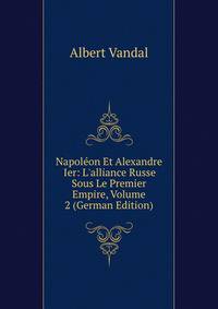 Napol?on Et Alexandre Ier: L'alliance Russe Sous Le Premier Empire, Volume 2 (German Edition)