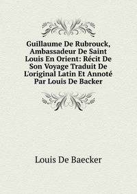 Guillaume De Rubrouck, Ambassadeur De Saint Louis En Orient: R?cit De Son Voyage Traduit De L'original Latin Et Annot? Par Louis De Backer