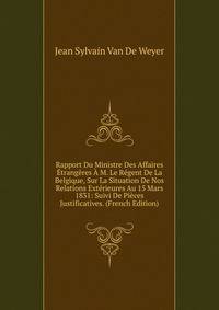 Rapport Du Ministre Des Affaires Etrangeres A M. Le Regent De La Belgique, Sur La Situation De Nos Relations Exterieures Au 15 Mars 1831: Suivi De Pieces Justificatives. (French Edition)